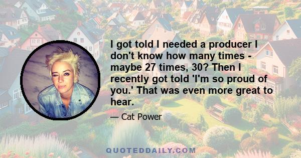 I got told I needed a producer I don't know how many times - maybe 27 times, 30? Then I recently got told 'I'm so proud of you.' That was even more great to hear.