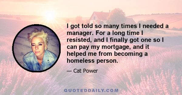 I got told so many times I needed a manager. For a long time I resisted, and I finally got one so I can pay my mortgage, and it helped me from becoming a homeless person.