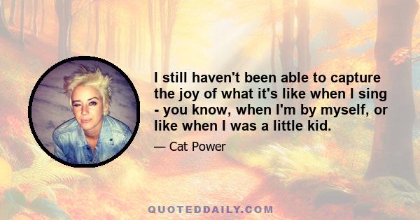 I still haven't been able to capture the joy of what it's like when I sing - you know, when I'm by myself, or like when I was a little kid.