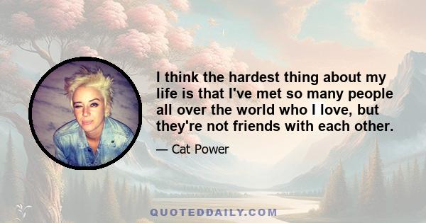 I think the hardest thing about my life is that I've met so many people all over the world who I love, but they're not friends with each other.