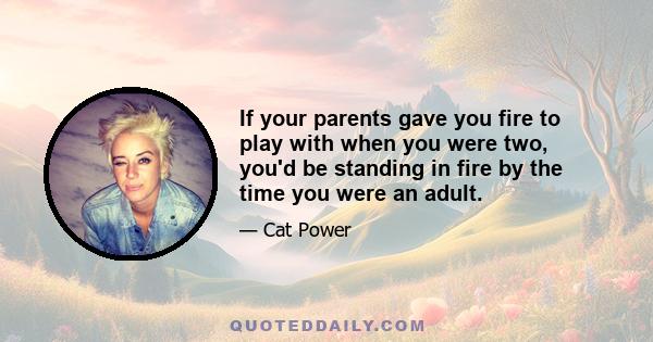 If your parents gave you fire to play with when you were two, you'd be standing in fire by the time you were an adult.