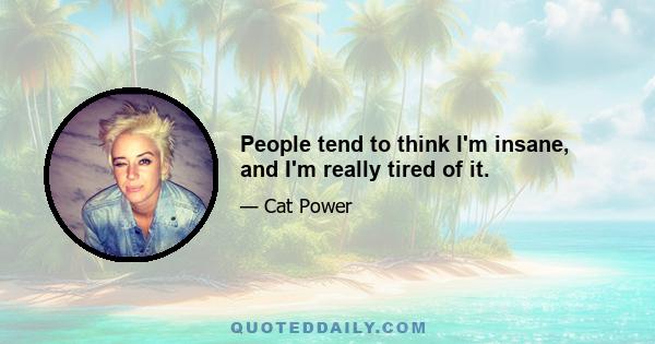 People tend to think I'm insane, and I'm really tired of it.