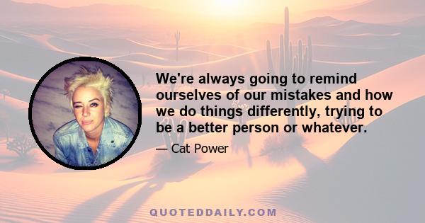 We're always going to remind ourselves of our mistakes and how we do things differently, trying to be a better person or whatever.