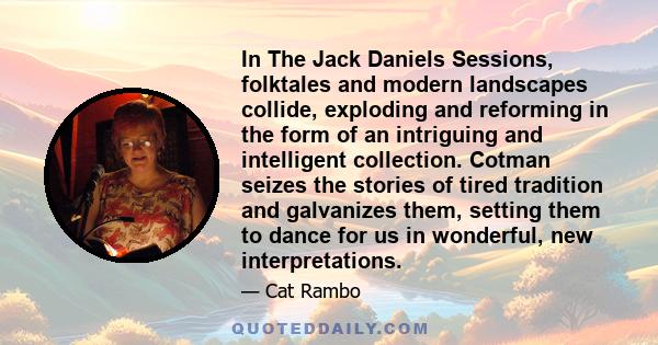 In The Jack Daniels Sessions, folktales and modern landscapes collide, exploding and reforming in the form of an intriguing and intelligent collection. Cotman seizes the stories of tired tradition and galvanizes them,