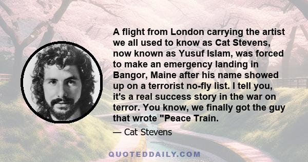 A flight from London carrying the artist we all used to know as Cat Stevens, now known as Yusuf Islam, was forced to make an emergency landing in Bangor, Maine after his name showed up on a terrorist no-fly list. I tell 