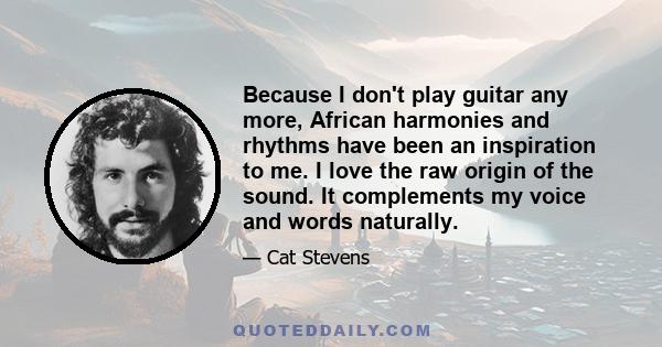 Because I don't play guitar any more, African harmonies and rhythms have been an inspiration to me. I love the raw origin of the sound. It complements my voice and words naturally.