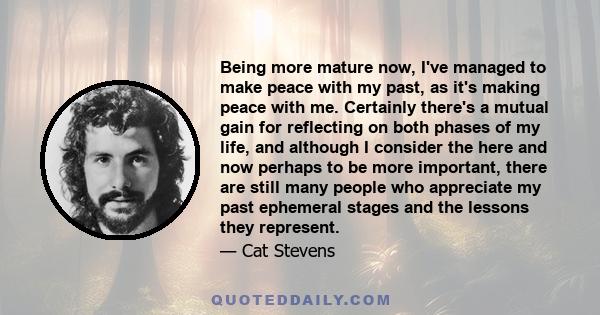 Being more mature now, I've managed to make peace with my past, as it's making peace with me. Certainly there's a mutual gain for reflecting on both phases of my life, and although I consider the here and now perhaps to 