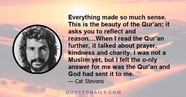 Everything made so much sense. This is the beauty of the Qur'an; it asks you to reflect and reason....When I read the Qur'an further, it talked about prayer, kindness and charity. I was not a Muslim yet, but I felt the