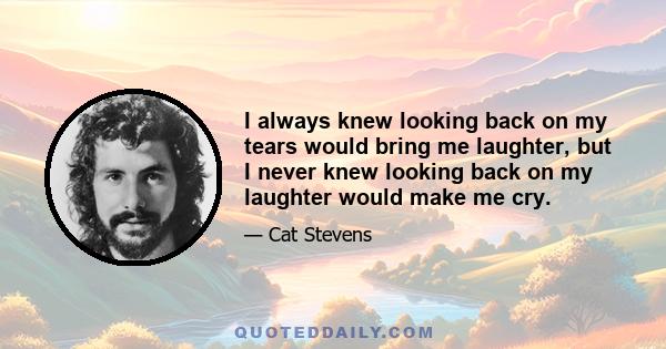 I always knew looking back on my tears would bring me laughter, but I never knew looking back on my laughter would make me cry.