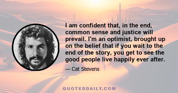 I am confident that, in the end, common sense and justice will prevail. I'm an optimist, brought up on the belief that if you wait to the end of the story, you get to see the good people live happily ever after.