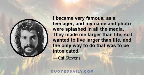 I became very famous, as a teenager, and my name and photo were splashed in all the media. They made me larger than life, so I wanted to live larger than life, and the only way to do that was to be intoxicated.