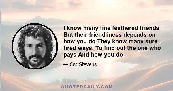 I know many fine feathered friends But their friendliness depends on how you do They know many sure fired ways, To find out the one who pays And how you do