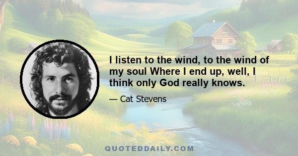 I listen to the wind, to the wind of my soul Where I end up, well, I think only God really knows.