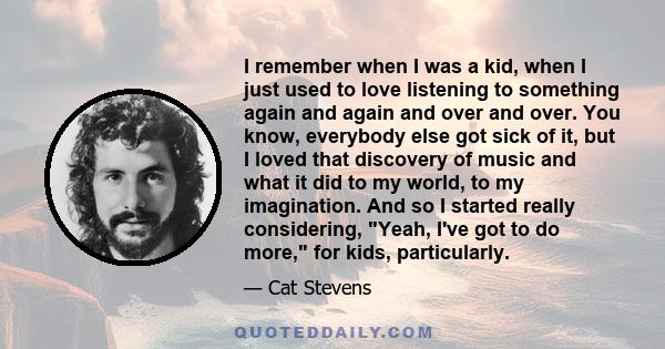 I remember when I was a kid, when I just used to love listening to something again and again and over and over. You know, everybody else got sick of it, but I loved that discovery of music and what it did to my world,