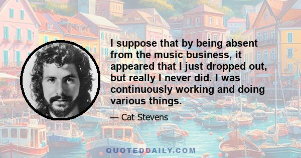 I suppose that by being absent from the music business, it appeared that I just dropped out, but really I never did. I was continuously working and doing various things.