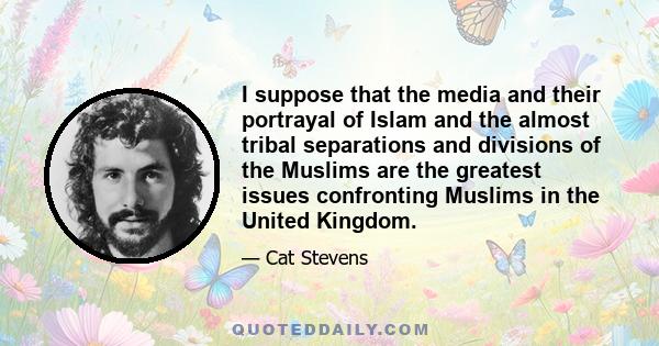 I suppose that the media and their portrayal of Islam and the almost tribal separations and divisions of the Muslims are the greatest issues confronting Muslims in the United Kingdom.