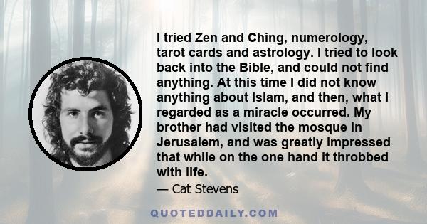 I tried Zen and Ching, numerology, tarot cards and astrology. I tried to look back into the Bible, and could not find anything. At this time I did not know anything about Islam, and then, what I regarded as a miracle