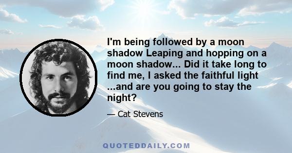 I'm being followed by a moon shadow Leaping and hopping on a moon shadow... Did it take long to find me, I asked the faithful light ...and are you going to stay the night?