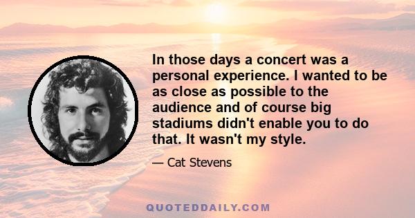 In those days a concert was a personal experience. I wanted to be as close as possible to the audience and of course big stadiums didn't enable you to do that. It wasn't my style.