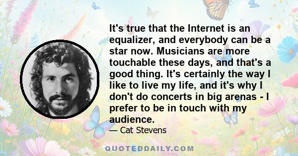 It's true that the Internet is an equalizer, and everybody can be a star now. Musicians are more touchable these days, and that's a good thing. It's certainly the way I like to live my life, and it's why I don't do