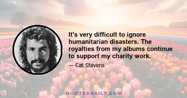 It's very difficult to ignore humanitarian disasters. The royalties from my albums continue to support my charity work.