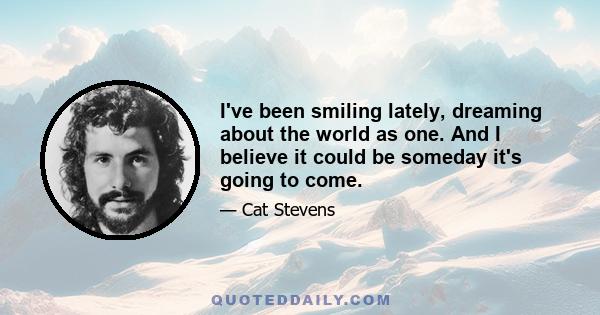 I've been smiling lately, dreaming about the world as one. And I believe it could be someday it's going to come.