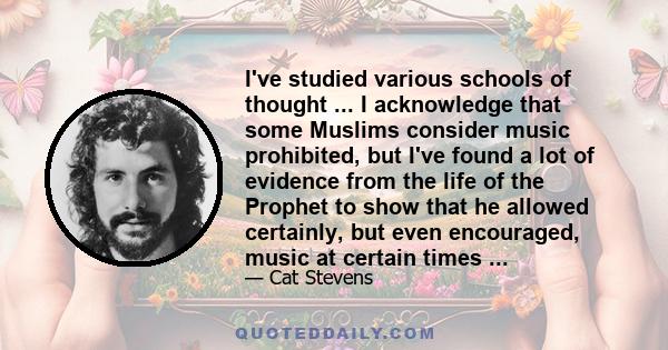 I've studied various schools of thought ... I acknowledge that some Muslims consider music prohibited, but I've found a lot of evidence from the life of the Prophet to show that he allowed certainly, but even