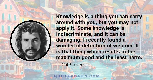 Knowledge is a thing you can carry around with you, but you may not apply it. Some knowledge is indiscriminate, and it can be damaging. I recently found a wonderful definition of wisdom: It is that thing which results