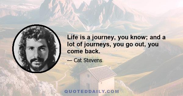 Life is a journey, you know; and a lot of journeys, you go out, you come back.