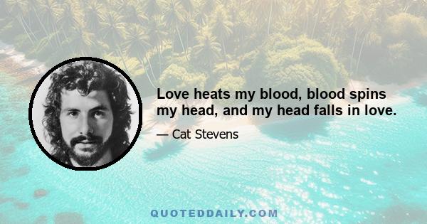 Love heats my blood, blood spins my head, and my head falls in love.