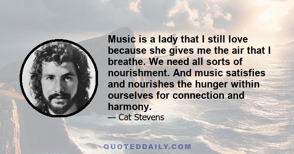 Music is a lady that I still love because she gives me the air that I breathe. We need all sorts of nourishment. And music satisfies and nourishes the hunger within ourselves for connection and harmony.