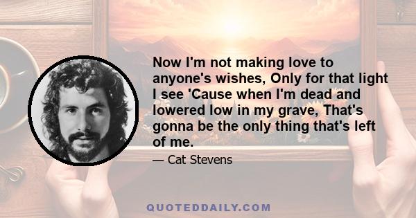 Now I'm not making love to anyone's wishes, Only for that light I see 'Cause when I'm dead and lowered low in my grave, That's gonna be the only thing that's left of me.