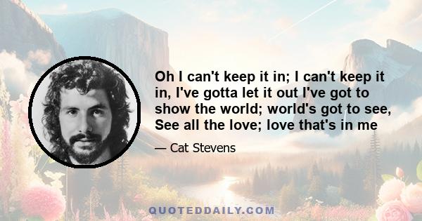 Oh I can't keep it in; I can't keep it in, I've gotta let it out I've got to show the world; world's got to see, See all the love; love that's in me