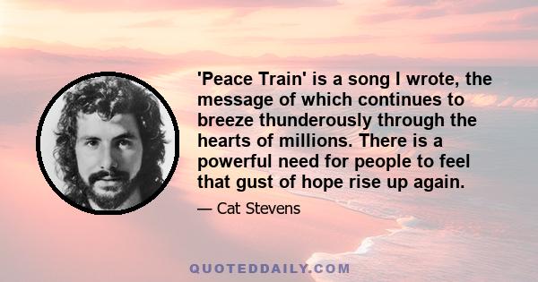 'Peace Train' is a song I wrote, the message of which continues to breeze thunderously through the hearts of millions. There is a powerful need for people to feel that gust of hope rise up again.