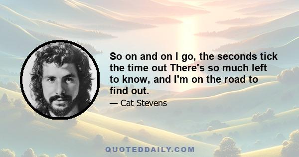 So on and on I go, the seconds tick the time out There's so much left to know, and I'm on the road to find out.