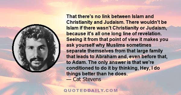 That there's no link between Islam and Christianity and Judaism. There wouldn't be Islam if there wasn't Christianity or Judaism, because it's all one long line of revelation. Seeing it from that point of view it makes