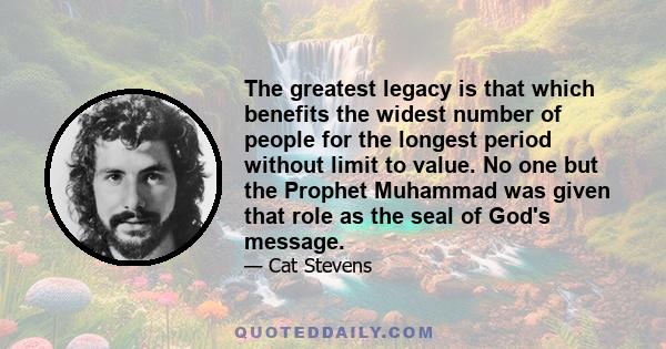 The greatest legacy is that which benefits the widest number of people for the longest period without limit to value. No one but the Prophet Muhammad was given that role as the seal of God's message.