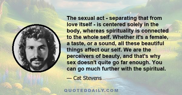 The sexual act - separating that from love itself - is centered solely in the body, whereas spirituality is connected to the whole self. Whether it's a female, a taste, or a sound, all these beautiful things affect our