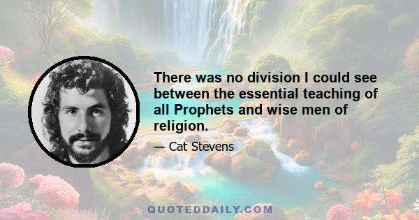 There was no division I could see between the essential teaching of all Prophets and wise men of religion.