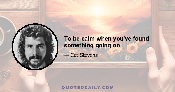 To be calm when you've found something going on