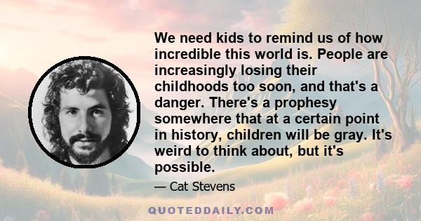 We need kids to remind us of how incredible this world is. People are increasingly losing their childhoods too soon, and that's a danger. There's a prophesy somewhere that at a certain point in history, children will be 