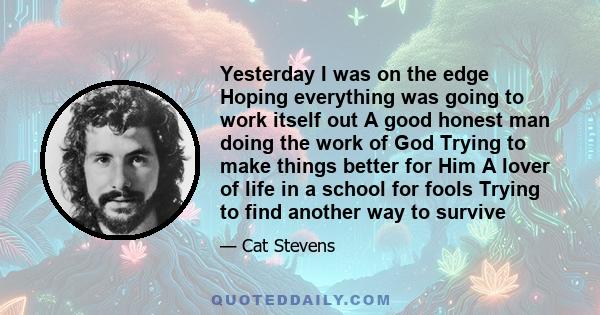 Yesterday I was on the edge Hoping everything was going to work itself out A good honest man doing the work of God Trying to make things better for Him A lover of life in a school for fools Trying to find another way to 