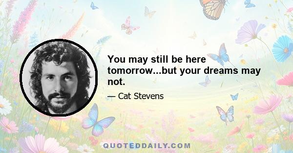 You may still be here tomorrow...but your dreams may not.