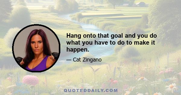 Hang onto that goal and you do what you have to do to make it happen.