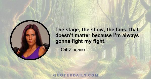 The stage, the show, the fans, that doesn’t matter because I’m always gonna fight my fight.