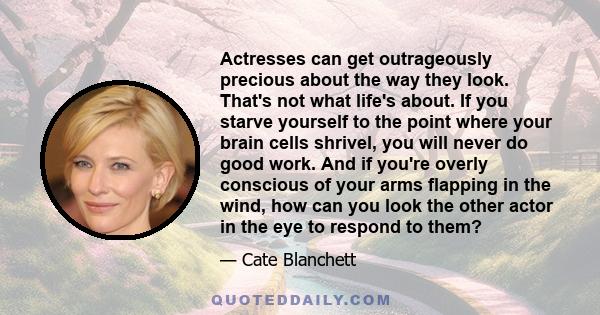 Actresses can get outrageously precious about the way they look. That's not what life's about. If you starve yourself to the point where your brain cells shrivel, you will never do good work. And if you're overly