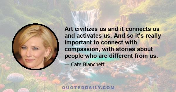 Art civilizes us and it connects us and activates us. And so it's really important to connect with compassion, with stories about people who are different from us.