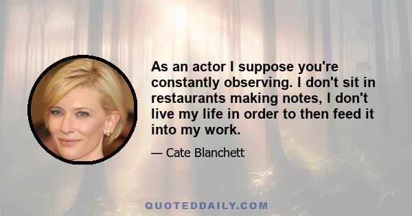 As an actor I suppose you're constantly observing. I don't sit in restaurants making notes, I don't live my life in order to then feed it into my work.