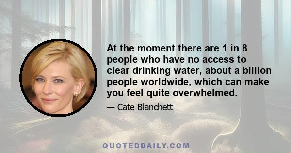 At the moment there are 1 in 8 people who have no access to clear drinking water, about a billion people worldwide, which can make you feel quite overwhelmed.