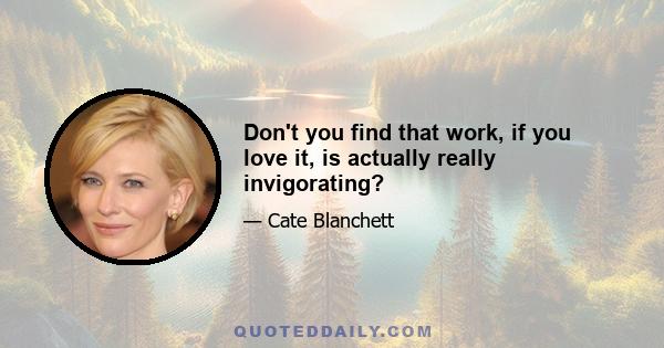 Don't you find that work, if you love it, is actually really invigorating?